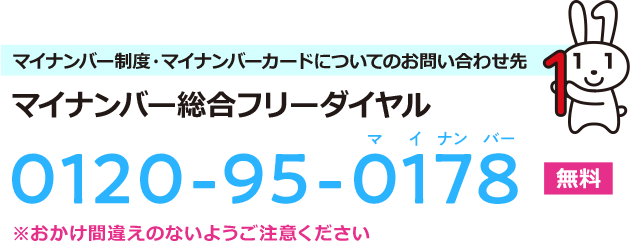 マイナンバー制度・マイナンバーカードについてのお問い合わせ先 マイナンバー総合フリーダイヤル 0120-95-0178 [無料] ※おかけ間違えのないようご注意ください